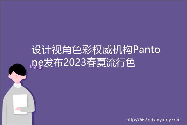 设计视角色彩权威机构Pantone发布2023春夏流行色